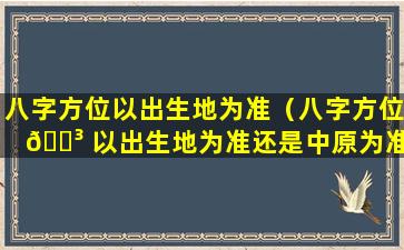 八字方位以出生地为准（八字方位 🌳 以出生地为准还是中原为准 🐴 ）